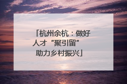 杭州余杭：做好人才“聚引留” 助力乡村振兴