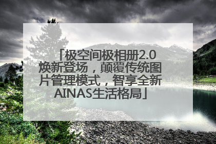 极空间极相册2.0焕新登场，颠覆传统图片管理模式，智享全新AINAS生活格局