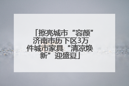 擦亮城市“容颜” 济南市历下区3万件城市家具“清凉焕新”迎盛夏