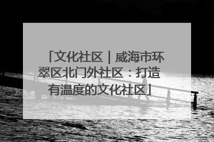 文化社区｜威海市环翠区北门外社区：打造有温度的文化社区