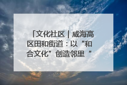 文化社区｜威海高区田和街道：以“和合文化”创造邻里“和合之美”