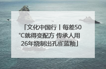 文化中国行丨每差50℃就得变配方 传承人用26年烧制出孔雀蓝釉