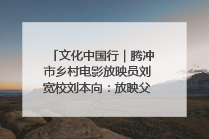 文化中国行｜腾冲市乡村电影放映员刘宽校刘本向：放映父子兵 接力光影梦