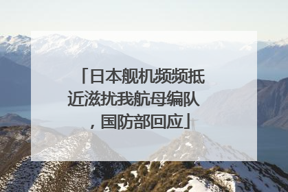 日本舰机频频抵近滋扰我航母编队，国防部回应