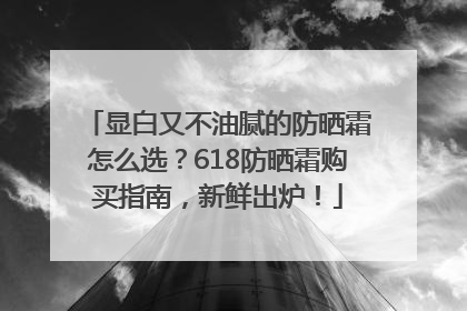 显白又不油腻的防晒霜怎么选？618防晒霜购买指南，新鲜出炉！