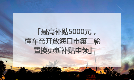 最高补贴5000元，懂车帝开放海口市第二轮置换更新补贴申领