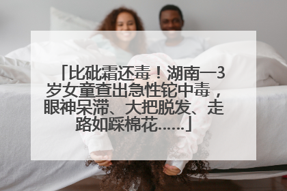 比砒霜还毒！湖南一3岁女童查出急性铊中毒，眼神呆滞、大把脱发、走路如踩棉花……