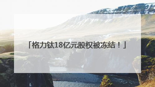 格力钛18亿元股权被冻结！