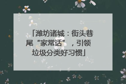 潍坊诸城：街头巷尾“家常话”，引领垃圾分类好习惯