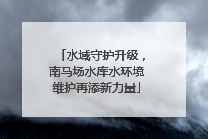 水域守护升级，南马场水库水环境维护再添新力量