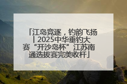 江岛竞逐，钓韵飞扬丨2025中华垂钓大赛“开沙岛杯”江苏南通选拔赛完美收杆