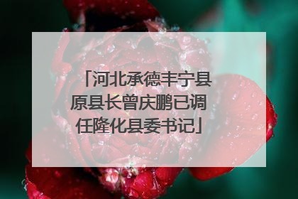 河北承德丰宁县原县长曾庆鹏已调任隆化县委书记