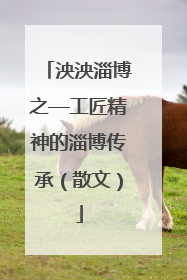 泱泱淄博之—工匠精神的淄博传承（散文）