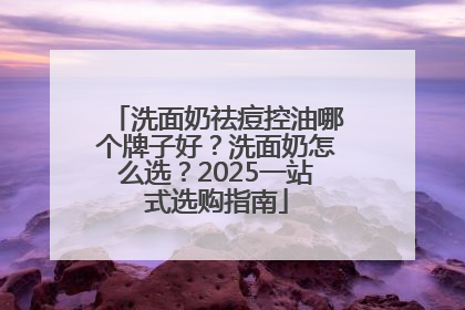 洗面奶祛痘控油哪个牌子好？洗面奶怎么选？2025一站式选购指南