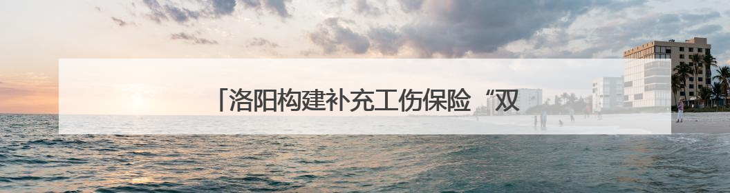 洛阳构建补充工伤保险“双轨制” 兜底职业伤害保障