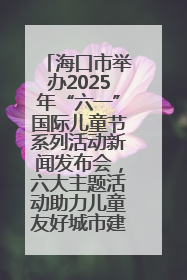 海口市举办2025年“六一”国际儿童节系列活动新闻发布会，六大主题活动助力儿童友好城市建设