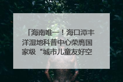 海南唯一！海口潭丰洋湿地科普中心荣膺国家级“城市儿童友好空间建设园区”称号