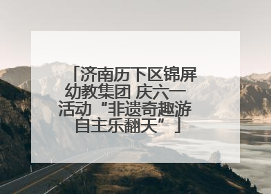 济南历下区锦屏幼教集团 庆六一活动“非遗奇趣游 自主乐翻天”