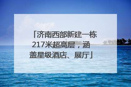 济南西部新建一栋217米超高层，涵盖星级酒店、展厅