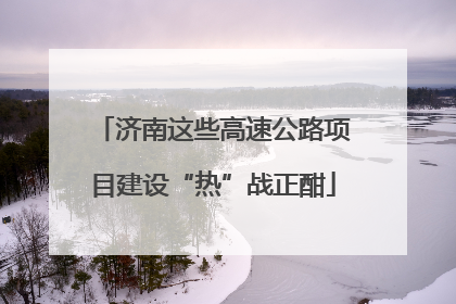 济南这些高速公路项目建设“热”战正酣