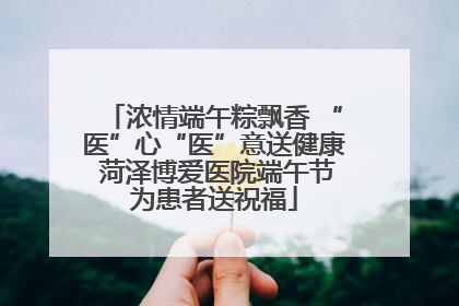 浓情端午粽飘香 “医”心“医”意送健康 菏泽博爱医院端午节为患者送祝福