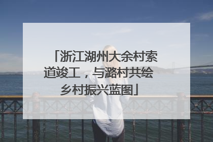 浙江湖州大余村索道竣工，与潞村共绘乡村振兴蓝图