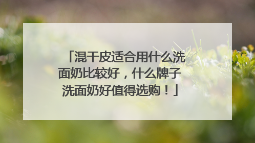 混干皮适合用什么洗面奶比较好，什么牌子洗面奶好值得选购！
