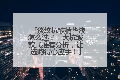 淡纹抗皱精华液怎么选？十大抗皱款式推荐分析，让选购得心应手！