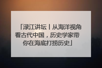 渌江讲坛丨从海洋视角看古代中国，历史学家带你在海底打捞历史