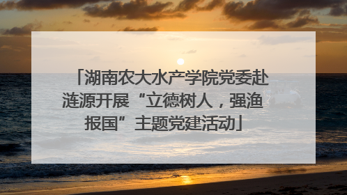 湖南农大水产学院党委赴涟源开展“立德树人，强渔报国”主题党建活动
