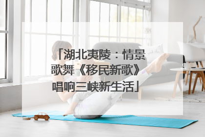 湖北夷陵：情景歌舞《移民新歌》唱响三峡新生活