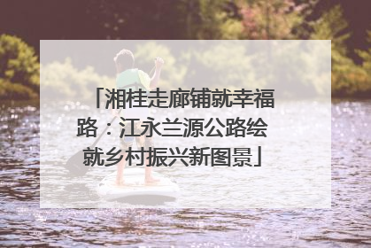 湘桂走廊铺就幸福路：江永兰源公路绘就乡村振兴新图景
