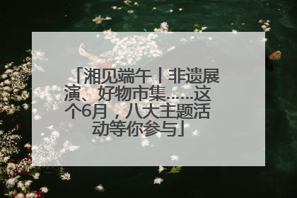 湘见端午丨非遗展演、好物市集……这个6月，八大主题活动等你参与
