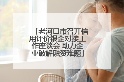 老河口市召开信用评价银企对接工作座谈会 助力企业破解融资难题