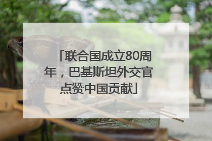 联合国成立80周年，巴基斯坦外交官点赞中国贡献