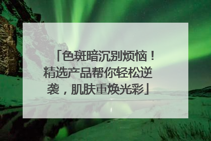 色斑暗沉别烦恼！精选产品帮你轻松逆袭，肌肤重焕光彩