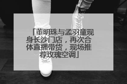 董明珠与孟羽童现身长沙门店，再次合体直播带货，现场推荐玫瑰空调