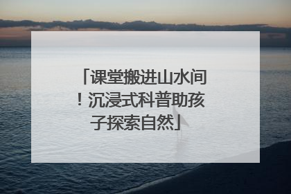 课堂搬进山水间！沉浸式科普助孩子探索自然