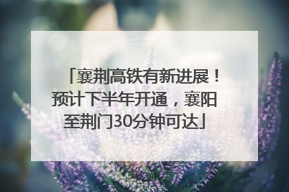 襄荆高铁有新进展！预计下半年开通，襄阳至荆门30分钟可达
