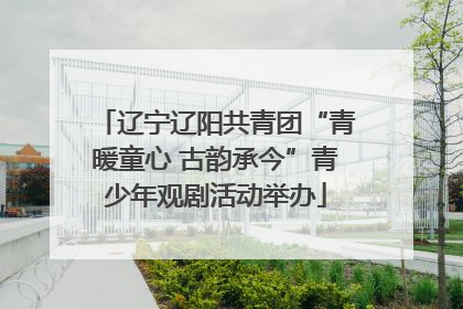 辽宁辽阳共青团“青暖童心 古韵承今”青少年观剧活动举办