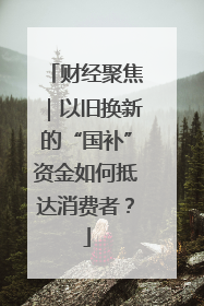 财经聚焦｜以旧换新的“国补”资金如何抵达消费者？