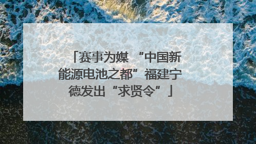赛事为媒 “中国新能源电池之都”福建宁德发出“求贤令”
