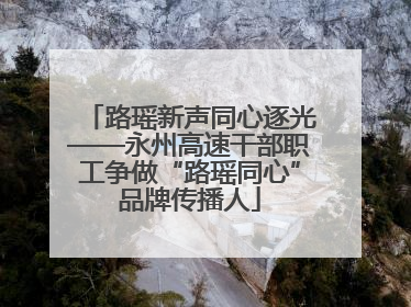 路瑶新声同心逐光——永州高速干部职工争做“路瑶同心”品牌传播人