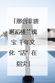 邢台非遗邂逅楼兰瑰宝 千年文化“活”在指尖