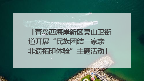 青岛西海岸新区灵山卫街道开展“民族团结一家亲 非遗拓印体验”主题活动