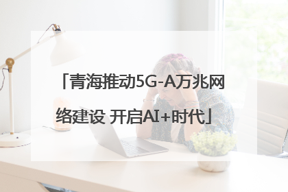 青海推动5G-A万兆网络建设 开启AI+时代