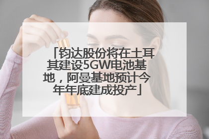 钧达股份将在土耳其建设5GW电池基地，阿曼基地预计今年年底建成投产