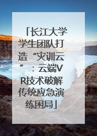 长江大学学生团队打造“灾训云”：云端VR技术破解传统应急演练困局