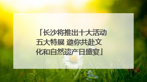 长沙将推出十大活动五大特展 邀你共赴文化和自然遗产日盛宴