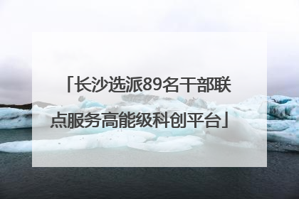 长沙选派89名干部联点服务高能级科创平台